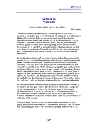 El Kybalion
www.deeptrancenow.com
59
Capítulo IX
Vibración
«Nada reposa; todo se mueve; todo vibra.»
El Kybalion
El tercer Gran Principio Hermético —el Principio de la Vibración—
encierra la verdad de que el movimiento se manifiesta en todo el Universo.
Nada está en reposo, todo se mueve vibra y circula. Este principio
hermético fue reconocido por algunos de los primitivos filósofos griegos,
quienes lo expusieron en sus sistemas. Pero después, durante siglos
enteros, quedó olvidado, salvo por los perseguidores de las doctrinas
herméticas. En el siglo XIX la ciencia física ha redescubierto esa verdad,
y los descubrimientos científicos del siglo XX han aportado su testimonio
en corroboración de esa verdad sostenida por la antiquísima Filosofía
Hermética.
La doctrina hermética no afirma solamente que todo está en movimiento
constante, sino que las diferencias entre las diversas manifestaciones del
poder universal se deben por completo al diferente modo e intensidad
vibratoria. Y no sólo esto, sino que aun el TODO mismo manifiesta una
vibración constante de tal infinita intensidad y rapidez, que prácticamente
puede considerarse como si estuviera en reposo. Los instructores llaman
la atención del estudiante sobre el hecho de que aun en el plano físico un
objeto que gire rápidamente, como una rueda, por ejemplo, parece estar
inmóvil. El espíritu es uno de los polos de la vibración, constituyendo el
otro polo formas de materia extremadamente densas. Entre ambos polos
hay millones y millones de diferentes intensidades y modos de vibración.
La ciencia moderna ha comprobado que todo lo que llamamos materia y
energía no es más que «modos de movimientos vibratorios», y algunos
de los más avanzados hombres de ciencia se están encaminando
rápidamente hacia el punto de vista que los ocultistas tienen sobre los
fenómenos de la mente: simples modos de vibración o movimiento.
Veamos ahora lo que la ciencia tiene que decir sobre las vibraciones en la
materia y en la energía.
En primer lugar, la ciencia dice que toda materia manifiesta, en algún
grado, la vibración producida por la temperatura o el calor. Esté un objeto
frío o caliente (pues ambos no son más que grados de la misma cosa),
www.deeptrancenow.com
 