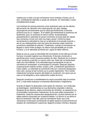 El Kybalion
www.deeptrancenow.com
61
materia por un lado y la que conocemos como energía o fuerza, por el
otro, manifestando además un grado de vibración, en intensidad y modo,
completamente propio.
Los hombres de ciencia proponen como ilustración para ver los efectos
del aumento de vibración una rueda girando con gran rapidez.
Supongamos primeramente que la rueda gira lentamente. Entonces
diríamos que es un «objeto». Si el objeto gira lentamente lo podremos ver
fácilmente, pero no sentimos el menor sonido. Aumentándose
gradualmente la velocidad en pocos momentos se hace ésta tan rápida
que comienza a oírse una nota muy baja y grave. Conforme sigue
aumentando la velocidad la nota se va elevando en la escala musical, y
así se van distinguiendo unas tras otras las diversas notas conforme
aumenta la velocidad de rotación. Finalmente, cuando el movimiento ha
llegado a cierto límite se llega a la última nota perceptible por el oído
humano, y si la velocidad aumenta aún, sigue el mayor silencio.
Nada se oye ya, pues la intensidad del movimiento es tan alta que el oído
humano no puede registrar sus vibraciones. Entonces comienzan a
percibirse poco a poco sucesivos grados de color. Después de un tiempo
el ojo comienza a percibir un oscuro color rojo. Este rojo va haciéndose
cada vez más brillante. Si la velocidad sigue aumentando el rojo se
convertirá en anaranjado, el anaranjado en amarillo. Después seguirán
sucesivamente matices verdes, azules y añil, y finalmente aparecerá el
matiz violeta. La velocidad se acrecienta más aún: entonces desaparece
todo color, porque el ojo humano ya no puede registrarlos. Pero ciertas
radiaciones humanas emanan del objeto en revolución: los rayos que se
usan en la fotografía y otras radiaciones sutiles de la luz.
Después comienzan a manifestarse los rayos conocidos bajo el nombre
de X, y más tarde empiezan a emanarse electricidad y magnetismo.
Cuando el objeto ha alcanzado cierto grado de vibración, sus moléculas
se desintegran, resolviéndose en sus elementos originales o átomos.
Después de los átomos, según el principio de vibración, se separarían en
innumerables corpúsculos o electrones, de los que están compuestos. Y,
finalmente, hasta los corpúsculos desaparecerían y podría decirse que el
objeto estaría compuesto por sustancia etérea. La ciencia no se atreve a
llevar la ilustración más allá, pero los herméticos dicen que si las
vibraciones continuaran aumentando el objeto pasaría sucesivamente por
estados de manifestación superiores, llegando al plano mental y después
www.deeptrancenow.com
 