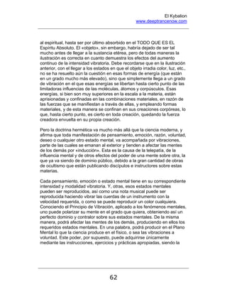 El Kybalion
www.deeptrancenow.com
62
al espiritual, hasta ser por último absorbido en el TODO QUE ES EL
Espíritu Absoluto. El «objeto», sin embargo, habría dejado de ser tal
mucho antes de llegar a la sustancia etérea, pero de todas maneras la
ilustración es correcta en cuanto demuestra los efectos del aumento
continuo de la intensidad vibratoria. Debe recordarse que en la ilustración
anterior, con el llegar a los estados en que el objeto irradia color, luz, etc.,
no se ha resuelto aún la cuestión en esas formas de energía (que están
en un grado mucho más elevado), sino que simplemente llega a un grado
de vibración en el que esas energías se libertan hasta cierto punto de las
limitadoras influencias de las moléculas, átomos y corpúsculos. Esas
energías, si bien son muy superiores en la escala a la materia, están
aprisionadas y confinadas en las combinaciones materiales, en razón de
las fuerzas que se manifiestan a través de ellas, y empleando formas
materiales, y de esta manera se confinan en sus creaciones corpóreas, lo
que, hasta cierto punto, es cierto en toda creación, quedando la fuerza
creadora envuelta en su propia creación.
Pero la doctrina hermética va mucho más allá que la ciencia moderna, y
afirma que toda manifestación de pensamiento, emoción, razón, voluntad,
deseo o cualquier otro estado mental, va acompañada por vibraciones,
parte de las cuales se emanan al exterior y tienden a afectar las mentes
de los demás por «inducción». Esta es la causa de la telepatía, de la
influencia mental y de otros efectos del poder de una mente sobre otra, la
que ya va siendo de dominio público, debido a la gran cantidad de obras
de ocultismo que están publicando discípulos e instructores sobre estas
materias.
Cada pensamiento, emoción o estado mental tiene en su correspondiente
intensidad y modalidad vibratoria. Y, otras, esos estados mentales
pueden ser reproducidos, así como una nota musical puede ser
reproducida haciendo vibrar las cuerdas de un instrumento con la
velocidad requerida, o como se puede reproducir un color cualquiera.
Conociendo el Principio de Vibración, aplicado a los fenómenos mentales,
uno puede polarizar su mente en el grado que quiera, obteniendo así un
perfecto dominio y contralor sobre sus estados mentales. De la misma
manera, podrá afectar las mentes de los demás, produciendo en ellos los
requeridos estados mentales. En una palabra, podrá producir en el Plano
Mental lo que la ciencia produce en el físico, o sea las vibraciones a
voluntad. Este poder, por supuesto, puede adquirirse únicamente
mediante las instrucciones, ejercicios y prácticas apropiadas, siendo la
www.deeptrancenow.com
 