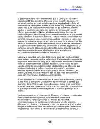 El Kybalion
www.deeptrancenow.com
65
Si pasamos al plano físico encontramos que el Calor y el Frío son de
naturaleza idéntica, siendo la diferencia simple cuestión de grados. El
termómetro indica los grados de temperatura, siendo el polo inferior el
llamado «frío» y el superior «calor». Entre ambos hay muchos grados de
calor y frío, pues cualquier nombre que se les dé es correcto. De dos
grados, el superior es siempre más caliente en comparación con el
inferior, que es más frío. No hay absolutamente un tipo fijo: todo es
cuestión de grado. No hay ningún sitio en el termómetro en el que cese el
calor y comience el frío absolutamente. Todo se reduce a vibraciones más
o menos elevadas o bajas. Las mismas palabras «elevado» y «bajo» que
nos vemos obligados a usar, no son más que polos de la misma cosa: los
términos son relativos. Así sucede igualmente con el «Este» y el «Oeste».
Si viajamos alrededor del mundo en dirección al oriente, llegaremos a un
punto que se llama occidente, considerándolo desde el punto de partida.
Marchemos suficientemente lejos hacia el Norte y pronto nos
encontraremos viajando hacia el sur y viceversa.
La Luz y la oscuridad son polos de la misma cosa, con muchos grados
entre ambos. La escala musical es la misma. Partiendo del sí en adelante
llegaremos a encontrar otro sí y así sucesivamente, siendo las diferencias
entre los extremos también cuestión de grados. En la escala del color
sucede otro tanto, siendo la intensidad vibratoria la única diferencia que
existe entre el rojo y el violeta. Lo grande y lo pequeño son cosas
relativas. Igualmente lo es el ruido y la quietud, lo duro y lo blando, lo
afilado y lo romo. Positivo y negativo son los dos polos de una misma
cosa, con innumerables gradaciones entre ambos.
Bueno y malo no son cosas absolutas; A un extremo lo llamamos bueno y
al otro malo, o Bien al uno y Mal al otro, de acuerdo con el sentido que
queramos darle. Una cosa es menos buena que la que le es superior en
la escala, pero esa cosa menos buena, a su vez, es mejor comparada con
la que tenga el más o el menos regido por la posición que tenga en la
escala.
Igual cosa sucede en el plano mental. El amor y el odio son considerados
como diametralmente opuestos, completamente diferentes e
irreconciliables. Pero si aplicamos el Principio de Polaridad,
encontraremos que no existe un amor absoluto o un odio absoluto,
diferentes uno de otro. Los dos no son más que términos aplicados a los
dos polos de la misma cosa. Empezando en cualquier punto de la escala,
encontramos «más amor» o «menos odio», si ascendemos por ella, o
www.deeptrancenow.com
 
