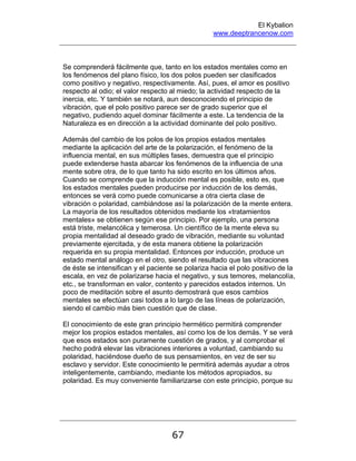 El Kybalion
www.deeptrancenow.com
67
Se comprenderá fácilmente que, tanto en los estados mentales como en
los fenómenos del plano físico, los dos polos pueden ser clasificados
como positivo y negativo, respectivamente. Así, pues, el amor es positivo
respecto al odio; el valor respecto al miedo; la actividad respecto de la
inercia, etc. Y también se notará, aun desconociendo el principio de
vibración, que el polo positivo parece ser de grado superior que el
negativo, pudiendo aquel dominar fácilmente a este. La tendencia de la
Naturaleza es en dirección a la actividad dominante del polo positivo.
Además del cambio de los polos de los propios estados mentales
mediante la aplicación del arte de la polarización, el fenómeno de la
influencia mental, en sus múltiples fases, demuestra que el principio
puede extenderse hasta abarcar los fenómenos de la influencia de una
mente sobre otra, de lo que tanto ha sido escrito en los últimos años.
Cuando se comprende que la inducción mental es posible, esto es, que
los estados mentales pueden producirse por inducción de los demás,
entonces se verá como puede comunicarse a otra cierta clase de
vibración o polaridad, cambiándose así la polarización de la mente entera.
La mayoría de los resultados obtenidos mediante los «tratamientos
mentales» se obtienen según ese principio. Por ejemplo, una persona
está triste, melancólica y temerosa. Un científico de la mente eleva su
propia mentalidad al deseado grado de vibración, mediante su voluntad
previamente ejercitada, y de esta manera obtiene la polarización
requerida en su propia mentalidad. Entonces por inducción, produce un
estado mental análogo en el otro, siendo el resultado que las vibraciones
de éste se intensifican y el paciente se polariza hacia el polo positivo de la
escala, en vez de polarizarse hacia el negativo, y sus temores, melancolía,
etc., se transforman en valor, contento y parecidos estados internos. Un
poco de meditación sobre el asunto demostrará que esos cambios
mentales se efectúan casi todos a lo largo de las líneas de polarización,
siendo el cambio más bien cuestión que de clase.
El conocimiento de este gran principio hermético permitirá comprender
mejor los propios estados mentales, así como los de los demás. Y se verá
que esos estados son puramente cuestión de grados, y al comprobar el
hecho podrá elevar las vibraciones interiores a voluntad, cambiando su
polaridad, haciéndose dueño de sus pensamientos, en vez de ser su
esclavo y servidor. Este conocimiento le permitirá además ayudar a otros
inteligentemente, cambiando, mediante los métodos apropiados, su
polaridad. Es muy conveniente familiarizarse con este principio, porque su
www.deeptrancenow.com
 