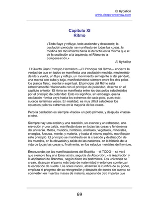 El Kybalion
www.deeptrancenow.com
69
Capítulo XI
Ritmo
«Todo fluye y refluye, todo asciende y desciende; la
oscilación pendular se manifiesta en todas las cosas; la
medida del movimiento hacia la derecha es la misma que el
de la oscilación a la izquierda; el Ritmo es la
compensación.»
El Kybalion
El Quinto Gran Principio Hermético —El Principio del Ritmo— encierra la
verdad de que en todos se manifiesta una oscilación medida, movimiento
de ida y vuelta, un flujo y reflujo, un movimiento semejante al del péndulo,
una marea con suba y baja, manifestándose siempre entre los dos polos
los planos físico, mental y espiritual. El principio del Ritmo está
estrechamente relacionado con el principio de polaridad, descrito en el
capítulo anterior. El ritmo se manifiesta entre los dos polos establecidos
por el principio de polaridad. Esto no significa, sin embargo, que la
oscilación rítmica vaya hasta los extremos de cada polo, pues esto
sucede rarísimas veces. En realidad, es muy difícil establecer los
opuestos polares extremos en la mayoría de los casos.
Pero la oscilación es siempre «hacia» un polo primero, y después «hacia»
el otro.
Siempre hay una acción y una reacción, un avance y un retroceso, una
elevación y una caída, manifestándose en todas las cosas y fenómenos
del universo. Moles, mundos, hombres, animales, vegetales, minerales,
energías, fuerzas, mente, y materia, y hasta el mismo espíritu manifiestan
este principio. El principio se manifiesta en la creación y destrucción de
los mundos, en la elevación y caída de las naciones, en la historia de la
vida de todas las cosas y, finalmente, en los estados mentales del hombre.
Empezando por las manifestaciones del Espíritu —el TODO— se verá
que siempre hay una Emanación, seguida de Absorción, «la respiración y
la aspiración de Brahma», según dicen los brahmines. Los universos se
crean, alcanzan el punto más bajo de maternidad y entonces comienzan
la oscilación de vuelta. Los soles nacen, alcanzan la cumbre de su poder,
empieza el progreso de su retrogresión y después de eones sin cuento se
convierten en muertas masas de materia, esperando otro impulso que
www.deeptrancenow.com
 