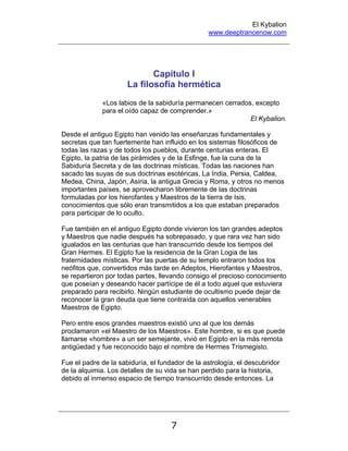 El Kybalion
www.deeptrancenow.com
7
Capítulo I
La filosofía hermética
«Los labios de la sabiduría permanecen cerrados, excepto
para el oído capaz de comprender.»
El Kybalion.
Desde el antiguo Egipto han venido las enseñanzas fundamentales y
secretas que tan fuertemente han influido en los sistemas filosóficos de
todas las razas y de todos los pueblos, durante centurias enteras. El
Egipto, la patria de las pirámides y de la Esfinge, fue la cuna de la
Sabiduría Secreta y de las doctrinas místicas. Todas las naciones han
sacado las suyas de sus doctrinas esotéricas, La India, Persia, Caldea,
Medea, China, Japón, Asiria, la antigua Grecia y Roma, y otros no menos
importantes países, se aprovecharon libremente de las doctrinas
formuladas por los hierofantes y Maestros de la tierra de Isis,
conocimientos que sólo eran transmitidos a los que estaban preparados
para participar de lo oculto.
Fue también en el antiguo Egipto donde vivieron los tan grandes adeptos
y Maestros que nadie después ha sobrepasado, y que rara vez han sido
igualados en las centurias que han transcurrido desde los tiempos del
Gran Hermes. El Egipto fue la residencia de la Gran Logia de las
fraternidades místicas. Por las puertas de su templo entraron todos los
neófitos que, convertidos más tarde en Adeptos, Hierofantes y Maestros,
se repartieron por todas partes, llevando consigo el precioso conocimiento
que poseían y deseando hacer partícipe de él a todo aquel que estuviera
preparado para recibirlo. Ningún estudiante de ocultismo puede dejar de
reconocer la gran deuda que tiene contraída con aquellos venerables
Maestros de Egipto.
Pero entre esos grandes maestros existió uno al que los demás
proclamaron «el Maestro de los Maestros». Este hombre, si es que puede
llamarse «hombre» a un ser semejante, vivió en Egipto en la más remota
antigüedad y fue reconocido bajo el nombre de Hermes Trismegisto.
Fue el padre de la sabiduría, el fundador de la astrología, el descubridor
de la alquimia. Los detalles de su vida se han perdido para la historia,
debido al inmenso espacio de tiempo transcurrido desde entonces. La
www.deeptrancenow.com
 