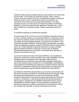 El Kybalion
www.deeptrancenow.com
70
imparta en ellos nuevas energías internas y que los lleve a un nuevo ciclo
de vida solar. Y así sucede con todos los mundos: nacen, crecen y
mueren, sólo para renacer de nuevo. E igualmente sucede con todas las
cosas de cuerpo o forma: oscilan de la acción a la reacción, del
nacimiento a la muerte, de la actividad a la inactividad, y de nuevo
comienza el ciclo. Lo mismo pasa con todos los grandes movimientos
filosóficos, credos de cualquier clase, gobiernos, naciones, etc.: nacen,
crecen, llegan a su madurez, decaen, mueren, sólo para renacer de
nuevo.
La oscilación pendular es evidente por doquiera.
La noche sigue al día y el día a la noche. El péndulo oscila del verano al
invierno y de éste a aquél. Los corpúsculos, átomos y moléculas y todas
las masas de materia, oscilan en torno del círculo que corresponde a su
naturaleza. No hay tal reposo absoluto o cesación de movimiento. Todo
movimiento participa del Ritmo. Este principio es de aplicación universal.
Puede ser aplicado a cualquier cuestión o fenómeno de las muchas fases
de la vida. Puede aplicarse a todas las fases de la humana actividad.
Siempre existe la oscilación rítmica de un polo a otro. El Péndulo
Universal está siempre en movimiento. Las mareas de la vida fluyen y
refluyen de acuerdo con la Ley.
La ciencia moderna reconoce el principio del Ritmo, y lo considera de
aplicación universal en cuanto se refiere a las cosas materiales. Pero los
herméticos llevan el principio mucho más allá y saben que sus
manifestaciones se extienden a las actividades mentales del hombre, y
que él solo explica la gran sucesión de sus modalidades, sentimientos y
otros cambios contundentes que notamos en nosotros mismos. Pero los
herméticos, al estudiar la operación de este principio, han descubierto el
modo de substraerse a las actividades mediante la Transmutación.
Los Maestros Herméticos descubrieron que en tanto que el principio del
Ritmo era invariable, y evidente en todos los fenómenos mentales, había
dos planos de manifestación en lo que a los fenómenos mentales
concernía. Descubrieron que había dos planos generales de conciencia,
el Inferior y el Superior, y este descubrimiento les permitió elevarse al
plano superior, escapando a la oscilación del péndulo rítmico, que se
manifestaba en el plano inferior. En otras palabras, la oscilación del
péndulo se produce en el plano inconsciente y la conciencia no queda,
por consiguiente, afectada. A esta ley la llamaron la Ley de la
www.deeptrancenow.com
 