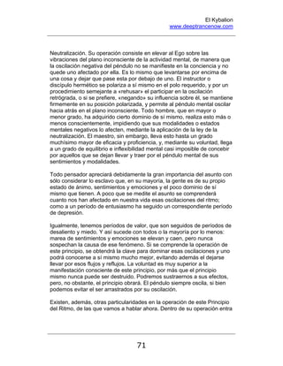 El Kybalion
www.deeptrancenow.com
71
Neutralización. Su operación consiste en elevar al Ego sobre las
vibraciones del plano inconsciente de la actividad mental, de manera que
la oscilación negativa del péndulo no se manifieste en la conciencia y no
quede uno afectado por ella. Es lo mismo que levantarse por encima de
una cosa y dejar que pase esta por debajo de uno. El instructor o
discípulo hermético se polariza a sí mismo en el polo requerido, y por un
procedimiento semejante a «rehusar» el participar en la oscilación
retrógrada, o si se prefiere, «negando» su influencia sobre él, se mantiene
firmemente en su posición polarizada, y permite al péndulo mental oscilar
hacia atrás en el plano inconsciente. Todo hombre, que en mayor o
menor grado, ha adquirido cierto dominio de sí mismo, realiza esto más o
menos conscientemente, impidiendo que sus modalidades o estados
mentales negativos lo afecten, mediante la aplicación de la ley de la
neutralización. El maestro, sin embargo, lleva esto hasta un grado
muchísimo mayor de eficacia y proficiencia, y, mediante su voluntad, llega
a un grado de equilibrio e inflexibilidad mental casi imposible de concebir
por aquellos que se dejan llevar y traer por el péndulo mental de sus
sentimientos y modalidades.
Todo pensador apreciará debidamente la gran importancia del asunto con
sólo considerar lo esclavo que, en su mayoría, la gente es de su propio
estado de ánimo, sentimientos y emociones y el poco dominio de sí
mismo que tienen. A poco que se medite el asunto se comprenderá
cuanto nos han afectado en nuestra vida esas oscilaciones del ritmo;
como a un período de entusiasmo ha seguido un correspondiente período
de depresión.
Igualmente, tenemos períodos de valor, que son seguidos de períodos de
desaliento y miedo. Y así sucede con todos o la mayoría por lo menos:
marea de sentimientos y emociones se elevan y caen, pero nunca
sospechan la causa de ese fenómeno. Si se comprende la operación de
este principio, se obtendrá la clave para dominar esas oscilaciones y uno
podrá conocerse a sí mismo mucho mejor, evitando además el dejarse
llevar por esos flujos y reflujos. La voluntad es muy superior a la
manifestación consciente de este principio, por más que el principio
mismo nunca puede ser destruido. Podremos sustraernos a sus efectos,
pero, no obstante, el principio obrará. El péndulo siempre oscila, si bien
podemos evitar el ser arrastrados por su oscilación.
Existen, además, otras particularidades en la operación de este Principio
del Ritmo, de las que vamos a hablar ahora. Dentro de su operación entra
www.deeptrancenow.com
 