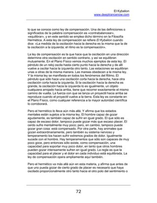 El Kybalion
www.deeptrancenow.com
72
lo que se conoce como ley de compensación. Una de las definiciones o
significados de la palabra compensación es «contrabalancear»,
«equilibrar», y en este sentido se emplea dicho término en la Filosofía
Hermética. A esta ley de compensación se refiere El Kybalion cuando
dice: «La medida de la oscilación hacia la derecha es la misma que la de
la oscilación a la izquierda; el ritmo es la compensación».
La ley de compensación es la que hace que la oscilación en una dirección
determine otra oscilación en sentido contrario, y así se equilibran
mutuamente. En el Plano Físico vemos muchos ejemplos de esta ley. El
péndulo de un reloj oscila hasta cierto punto hacia la derecha y de allí
vuelve a oscilar hacia la izquierda otro tanto. Las estaciones se equilibran
unas a otras de la misma manera. Las mareas obedecen a la misma ley.
Y la misma ley se manifiesta en todos los fenómenos del Ritmo. El
péndulo que sólo hace una oscilación corta hacia la derecha, hace otra
oscilación corta hacia la izquierda. Si la oscilación hacia la derecha es
grande, la oscilación hacia la izquierda lo es igualmente, un objeto
cualquiera arrojado hacia arriba, tiene que recorrer exactamente el mismo
camino de vuelta. La fuerza con que se lanza un proyectil hacia arriba se
reproduce cuando el proyectil vuelve a la tierra. Esta ley es constante en
el Plano Físico, como cualquier referencia a la mayor autoridad científica
lo corroborará.
Pero el hermético lo lleva aún más allá. Y afirma que los estados
mentales están sujetos a la misma ley. El hombre capaz de gozar
agudamente, es también capaz de sufrir en igual grado. El que sólo es
capaz de escaso dolor, tampoco puede gozar más que escaso placer. El
cerdo sufre mentalmente muy poco; pero, en cambio, tampoco puede
gozar gran cosa: está compensado. Por otra parte, hay animales que
gozan extraordinariamente, pero también su sistema nervioso y
temperamento los hacen sufrir extremos grados de dolor. Igualmente
sucede con el hombre. Hay temperamentos que sólo son capaces de muy
poco goce, pero entonces sólo existe, como compensación, una
capacidad para soportar muy poco dolor, en tanto que otros hombres
pueden gozar intensamente sufren en igual grado. La regla es que la
capacidad para el placer y el dolor en cada individuo está equilibrada. La
ley de compensación opera ampliamente aquí también.
Pero el hermético va más allá aún en esta materia, y afirma que antes de
que uno pueda gozar de cierto grado de placer es necesario que haya
oscilado proporcionalmente otro tanto hacia el otro polo del sentimiento o
www.deeptrancenow.com
 