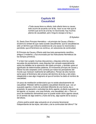 El Kybalion
www.deeptrancenow.com
74
Capítulo XII
Causalidad
«Toda causa tiene su efecto; todo efecto tiene su causa;
todo ocurre de acuerdo con la ley. Azar no es más que el
nombre que se le da a la ley no reconocida; hay muchos
planos de causalidad, pero ninguno escapa a la ley.»
El Kybalion
EL Sexto Gran Principio Hermético —el principio de Causa y Efecto—
encierra la verdad de que nada sucede casualmente; que la casualidad es
sólo un término que indica la existencia de una causa no reconocida o
percibida; que el fenómeno es continuo, sin soluciones de continuidad.
El Principio de Causa y Efecto está tras todo pensamiento científico,
antiguo o moderno, y fue enunciado por los Instructores Herméticos de
los tiempos primitivos.
Y si bien han surgido muchas discusiones y disputas entre las varias
escuelas de pensamiento, esas disputas han versado especialmente
sobre los detalles de la operación del citado principio, y también sobre el
significado de determinadas palabras. El inmanente principio de Causa y
Efecto ha sido aceptado como correcto por todos los pensadores del
mundo que merecen realmente tal calificativo. Pensar de otra manera
sería sacar el fenómeno del universo del dominio de la ley y del orden,
relegándolo a ese algo imaginario al que el hombre ha dado el nombre de
casualidad.
Un poco de meditación evidenciaría que no existe absolutamente tal
casualidad. Webster define la palabra casualidad diciendo que: «es un
supuesto agente o modo de actividad diferente de una fuerza, ley o
propósito; la operación o actividad de dicho agente; el efecto supuesto de
tal agente; un suceso, una cosa fortuita, una casualidad, etc.». Pero un
poco de meditación demostrará que no puede existir dicho agente casual,
en el sentido de algo externo y fuera de la ley, algo aparte de la causa y
del efecto.
¿Cómo podría existir algo actuando en el universo fenomenal,
independiente de las leyes, del orden y de la continuidad del último? Tal
www.deeptrancenow.com
 