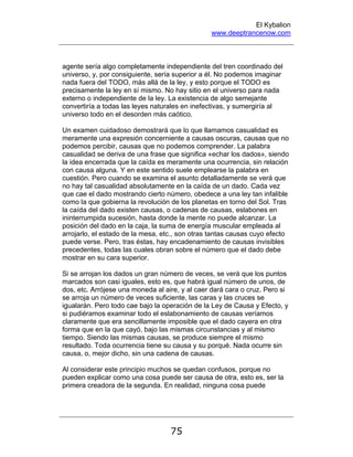 El Kybalion
www.deeptrancenow.com
75
agente sería algo completamente independiente del tren coordinado del
universo, y, por consiguiente, sería superior a él. No podemos imaginar
nada fuera del TODO, más allá de la ley, y esto porque el TODO es
precisamente la ley en sí mismo. No hay sitio en el universo para nada
externo o independiente de la ley. La existencia de algo semejante
convertiría a todas las leyes naturales en inefectivas, y sumergiría al
universo todo en el desorden más caótico.
Un examen cuidadoso demostrará que lo que llamamos casualidad es
meramente una expresión concerniente a causas oscuras, causas que no
podemos percibir, causas que no podemos comprender. La palabra
casualidad se deriva de una frase que significa «echar los dados», siendo
la idea encerrada que la caída es meramente una ocurrencia, sin relación
con causa alguna. Y en este sentido suele emplearse la palabra en
cuestión. Pero cuando se examina el asunto detalladamente se verá que
no hay tal casualidad absolutamente en la caída de un dado. Cada vez
que cae el dado mostrando cierto número, obedece a una ley tan infalible
como la que gobierna la revolución de los planetas en torno del Sol. Tras
la caída del dado existen causas, o cadenas de causas, eslabones en
ininterrumpida sucesión, hasta donde la mente no puede alcanzar. La
posición del dado en la caja, la suma de energía muscular empleada al
arrojarlo, el estado de la mesa, etc., son otras tantas causas cuyo efecto
puede verse. Pero, tras éstas, hay encadenamiento de causas invisibles
precedentes, todas las cuales obran sobre el número que el dado debe
mostrar en su cara superior.
Si se arrojan los dados un gran número de veces, se verá que los puntos
marcados son casi iguales, esto es, que habrá igual número de unos, de
dos, etc. Arrójese una moneda al aire, y al caer dará cara o cruz. Pero si
se arroja un número de veces suficiente, las caras y las cruces se
igualarán. Pero todo cae bajo la operación de la Ley de Causa y Efecto, y
si pudiéramos examinar todo el eslabonamiento de causas veríamos
claramente que era sencillamente imposible que el dado cayera en otra
forma que en la que cayó, bajo las mismas circunstancias y al mismo
tiempo. Siendo las mismas causas, se produce siempre el mismo
resultado. Toda ocurrencia tiene su causa y su porqué. Nada ocurre sin
causa, o, mejor dicho, sin una cadena de causas.
Al considerar este principio muchos se quedan confusos, porque no
pueden explicar como una cosa puede ser causa de otra, esto es, ser la
primera creadora de la segunda. En realidad, ninguna cosa puede
www.deeptrancenow.com
 