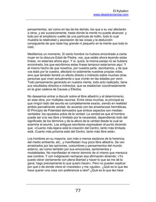 El Kybalion
www.deeptrancenow.com
77
pensamientos, así como en las de los demás, los que a su vez afectarán
a otros, y así sucesivamente, hasta donde la mente no puede alcanzar, y
todo por el simplismo vuelito de una partícula de hollín, todo lo cual
muestra la relatividad y asociación de las cosas y la deducción
consiguiente de que nada hay grande ni pequeño en la mente que todo lo
creó.
Meditemos un momento. Si cierto hombre no hubiera encontrado a cierta
mujer en la obscura Edad de Piedra, vos, que estáis ahora leyendo estas
líneas, no estaríais ahora aquí. Y si, quizá, la misma pareja no se hubiera
encontrado, los que escribimos estas líneas tampoco estaríamos aquí. Y
el mismo hecho de que nosotros, por nuestra parte, escribamos, y de que
vos leáis por la vuestra, afectará no solamente nuestras propias vidas,
sino que también tendrá un efecto directo o indirecto sobre muchas otras
personas que viven actualmente o que vivirán en las edades por venir.
Todo pensamiento generado en nuestra mente, todo acto realizado, tiene
sus resultados directos e indirectos, que se eslabonan coordinadamente
en la gran cadena de Causas y Efectos.
No deseamos entrar a discutir sobre el libre albedrío y el determinismo,
en esta obra, por múltiples razones. Entre otras muchas, la principal es
que ningún lado del asunto es completamente exacto, siendo en realidad
ambos parcialmente verdad, de acuerdo con las enseñanzas herméticas.
El Principio de Polaridad demuestra que ambos aspectos son medias-
verdades: los opuestos polos de la verdad. La verdad es que el hombre
puede ser a la vez libre y limitado por la necesidad, dependiendo todo del
significado de los términos y de la altura de la verdad desde la cual se
examine el asunto. Los antiguos escritores expresaban el punto diciendo
que: «Cuanto más lejana está la creación del Centro, tanto más limitada
está. Cuanto más próxima está del Centro, tanto más libre está».
Los hombres en su mayoría, son más o menos esclavos de la herencia,
del medio ambiente, etc., y manifiestan muy poco libre albedrío. Se ven
arrastrados por las opiniones, costumbres y pensamientos del mundo
externo, así como también por sus emociones, sentimientos y
modalidades. No manifiestan el menor dominio de sí mismo que merezca
ese nombre. Y con indignación rechazan esa afirmación diciendo: «Yo
puedo obrar ciertamente con plena libertad y hacer lo que se me dé la
gana; hago precisamente lo que quiero hacer». Pero no pueden explicar
por qué o de donde viene el «necesito» y me «gusta». ¿Qué es lo que les
hace querer una cosa con preferencia a otra? ¿Qué es lo que les hace
www.deeptrancenow.com
 