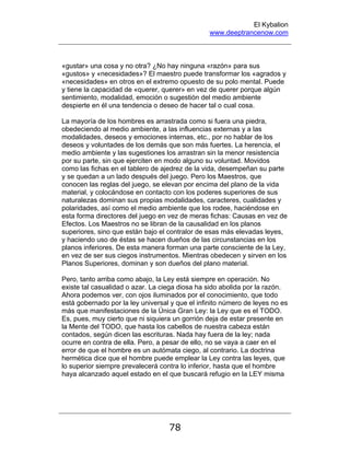El Kybalion
www.deeptrancenow.com
78
«gustar» una cosa y no otra? ¿No hay ninguna «razón» para sus
«gustos» y «necesidades»? El maestro puede transformar los «agrados y
«necesidades» en otros en el extremo opuesto de su polo mental. Puede
y tiene la capacidad de «querer, querer» en vez de querer porque algún
sentimiento, modalidad, emoción o sugestión del medio ambiente
despierte en él una tendencia o deseo de hacer tal o cual cosa.
La mayoría de los hombres es arrastrada como si fuera una piedra,
obedeciendo al medio ambiente, a las influencias externas y a las
modalidades, deseos y emociones internas, etc., por no hablar de los
deseos y voluntades de los demás que son más fuertes. La herencia, el
medio ambiente y las sugestiones los arrastran sin la menor resistencia
por su parte, sin que ejerciten en modo alguno su voluntad. Movidos
como las fichas en el tablero de ajedrez de la vida, desempeñan su parte
y se quedan a un lado después del juego. Pero los Maestros, que
conocen las reglas del juego, se elevan por encima del plano de la vida
material, y colocándose en contacto con los poderes superiores de sus
naturalezas dominan sus propias modalidades, caracteres, cualidades y
polaridades, así como el medio ambiente que los rodee, haciéndose en
esta forma directores del juego en vez de meras fichas: Causas en vez de
Efectos. Los Maestros no se libran de la causalidad en los planos
superiores, sino que están bajo el contralor de esas más elevadas leyes,
y haciendo uso de éstas se hacen dueños de las circunstancias en los
planos inferiores. De esta manera forman una parte consciente de la Ley,
en vez de ser sus ciegos instrumentos. Mientras obedecen y sirven en los
Planos Superiores, dominan y son dueños del plano material.
Pero, tanto arriba como abajo, la Ley está siempre en operación. No
existe tal casualidad o azar. La ciega diosa ha sido abolida por la razón.
Ahora podemos ver, con ojos iluminados por el conocimiento, que todo
está gobernado por la ley universal y que el infinito número de leyes no es
más que manifestaciones de la Única Gran Ley: la Ley que es el TODO.
Es, pues, muy cierto que ni siquiera un gorrión deja de estar presente en
la Mente del TODO, que hasta los cabellos de nuestra cabeza están
contados, según dicen las escrituras. Nada hay fuera de la ley; nada
ocurre en contra de ella. Pero, a pesar de ello, no se vaya a caer en el
error de que el hombre es un autómata ciego, al contrario. La doctrina
hermética dice que el hombre puede emplear la Ley contra las leyes, que
lo superior siempre prevalecerá contra lo inferior, hasta que el hombre
haya alcanzado aquel estado en el que buscará refugio en la LEY misma
www.deeptrancenow.com
 