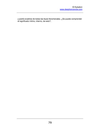 El Kybalion
www.deeptrancenow.com
79
y podrá evadirse de todas las leyes fenomenales. ¿Se puede comprender
el significado íntimo, interno, de esto?.
www.deeptrancenow.com
 