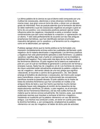 El Kybalion
www.deeptrancenow.com
81
La última palabra de la ciencia es que el átomo está compuesto por una
multitud de corpúsculos, electrones o iones (diversos nombres de la
misma cosa), que giran unos en torno de otros y vibran con un elevado
grado de intensidad. Pero se postula además que la formación del átomo
se debe realmente a que los corpúsculos negativos se pongan a girar en
torno de uno positivo. Los corpúsculos positivos parecen ejercer cierta
influencia sobre los negativos, impulsando a estos a constituir ciertas
combinaciones que dan como resultado la «creación» o «generación» de
un átomo. Y esto está perfectamente de acuerdo con las más antiguas
enseñanzas herméticas, que han identificado siempre al principio
masculino del género con lo «positivo» y al femenino con lo «negativo»,
como en la electricidad, por ejemplo.
Puédese agregar ahora que la mente pública se ha formulado una
impresión completamente errónea sobre las cualidades del llamado «polo
negativo» de la materia electrizada o magnetizada. Los términos positivos
y negativos han sido pésimamente aplicados a este fenómeno. La palabra
«positivo» significa algo real y fuerte en comparación con la irrealidad o
debilidad del negativo. Pero nada está más lejos de los hechos reales de
los fenómenos eléctricos. El polo negativo de la batería es realmente el
polo en y por el cual se manifiesta la generación o producción de formas y
energías nuevas. Nada hay de «negativo» en él. Los hombres de ciencia
de mayor autoridad están actualmente empleando la palabra «cátodo» en
vez de «negativo», derivando cátodo de una raíz griega que significa
«desciende, el recorrido o camino de la generación», etc. Del cátodo
emerge el torbellino de electrones o corpúsculos; del mismo polo surgen
esos maravillosos «rayos» que han revolucionado las concepciones
científicas durante la pasada década. El polo catódico es la madre de
todos los extraños fenómenos que han convertido en inútiles a los
antiguos libros de texto y que han hecho que teorías mucho tiempo
aceptadas hayan sido relegadas al montón de los desechos de las
especulaciones científicas. El cátodo, o polo negativo, es el principio
madre de los Fenómenos Eléctricos y de las más sutiles formas de
materia que la ciencia conoce actualmente. De manera, pues, que existen
poderosas razones que impulsan a rechazar el término «negativo»,
insistiendo en sustituirlo por la palabra «femenino» en vez del término
antiguo. Los hechos nos conducen a esto, sin tener en cuenta para nada
la doctrina hermética, y, por consiguiente, emplearemos la palabra
«femenino» en vez de «negativo» al hablar de dicho polo de actividad.
www.deeptrancenow.com
 