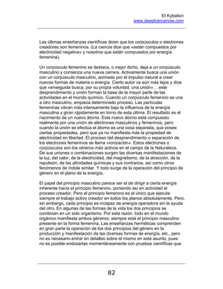 El Kybalion
www.deeptrancenow.com
82
Las últimas enseñanzas científicas dicen que los corpúsculos o electrones
creadores son femeninos. (La ciencia dice que «están compuestos por
electricidad negativa» y nosotros que están compuestos por energía
femenina).
Un corpúsculo femenino se destaca, o mejor dicho, deja a un corpúsculo
masculino y comienza una nueva carrera. Activamente busca una unión
con un corpúsculo masculino, animado por el impulso natural a crear
nuevas formas de materia o energía. Cierto autor va aún más lejos y dice
que «enseguida busca, por su propia voluntad, una unión»… este
desprendimiento y unión forman la base de la mayor parte de las
actividades en el mundo químico. Cuando un corpúsculo femenino se une
a otro masculino, empieza determinado proceso. Las partículas
femeninas vibran más intensamente bajo la influencia de la energía
masculina y giran rápidamente en torno de esta última. El resultado es el
nacimiento de un nuevo átomo. Este nuevo átomo está compuesto
realmente por una unión de electrones masculinos y femeninos, pero
cuando la unión se efectúa el átomo es una cosa separada, que posee
ciertas propiedades, pero que ya no manifiesta más la propiedad de
electricidad en libertad. El proceso del desprendimiento o separación de
los electrones femeninos se llama «ionización». Estos electrones o
corpúsculos son los obreros más activos en el campo de la Naturaleza.
De sus uniones o combinaciones surgen las diversas manifestaciones de
la luz, del calor, de la electricidad, del magnetismo, de la atracción, de la
repulsión, de las afinidades químicas y sus contrarios, así como otros
fenómenos de índole similar. Y todo surge de la operación del principio de
género en el plano de la energía.
El papel del principio masculino parece ser el de dirigir a cierta energía
inherente hacia el principio femenino, poniendo así en actividad el
proceso creador. Pero el principio femenino es el único que ejecuta
siempre el trabajo activo creador en todos los planos absolutamente. Pero,
sin embargo, cada principio es incapaz de energía operadora sin la ayuda
del otro. En algunas de las formas de la vida los dos principios se
combinan en un solo organismo. Por esta razón, todo en el mundo
orgánico manifiesta ambos géneros: siempre está el principio masculino
presente en la forma femenina. Las enseñanzas herméticas comprenden
en gran parte la operación de los dos principios del género en la
producción y manifestación de las diversas formas de energía, etc., pero
no es necesario entrar en detalles sobre el mismo en este asunto, pues
no es posible endosarlas momentáneamente con pruebas científicas que
www.deeptrancenow.com
 