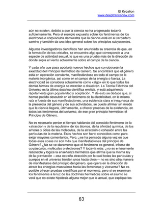 El Kybalion
www.deeptrancenow.com
83
aún no existen, debido a que la ciencia no ha progresado todavía
suficientemente. Pero el ejemplo expuesto sobre los fenómenos de los
electrones o corpúsculos demuestra que la ciencia está en el verdadero
camino y también da una idea general sobre los principios subyacentes.
Algunos investigadores científicos han anunciado su creencia de que, en
la formación de los cristales, se encuentra algo que corresponde a una
especie de actividad sexual, lo que es una prueba más de la dirección de
donde sopla el viento actualmente sobre el campo de la ciencia.
Y cada año que pasa aportará nuevos hechos que corroborarán la
exactitud del Principio Hermético de Género. Se encontrará que el género
está en operación constante, manifestándose en todo el campo de la
materia inorgánica, así como en el campo de la energía o fuerza. La
electricidad se considera actualmente como «algo» en lo que todas las
demás formas de energía se mezclan o disuelven. La Teoría Eléctrica del
Universo es la última doctrina científica emitida, y está adquiriendo
rápidamente gran popularidad y aceptación. Y de esto se deduce que, si
hemos podido descubrir en el fenómeno de la electricidad, en la misma
raíz o fuente de sus manifestaciones, una evidencia clara e inequívoca de
la presencia del género y de sus actividades, se puede afirmar sin miedo
que la ciencia llegará, últimamente, a ofrecer pruebas de la existencia, en
todos los fenómenos del universo, de ese gran principio hermético: el
Principio de Género.
No es necesario perder el tiempo hablando del conocido fenómeno de la
«atracción y de la repulsión» de los átomos, de la afinidad química, de los
amores y odios de las moléculas, de la atracción o cohesión entre las
partículas de la materia. Esos hechos son harto conocidos como para
exigir mayores comentarios. Pero, ¿se ha pensado alguna vez en que
todas esas cosas no son más que manifestaciones del principio de
Género? ¿No se ve claramente que el fenómeno es general, trátese de
corpúsculos, moléculas o electrones? Y todavía más: ¿no es enteramente
razonable y lógica la enseñanza hermética que afirma que la misma ley
de la gravitación —esa extraña atracción por la cual todas las partículas y
cuerpos en el universo tienden unos hacia otros— no es sino otra manera
de manifestarse del principio del género, que opera en la dirección de
atraer las energías masculinas hacia las femeninas y viceversa? No es
posible ofrecer pruebas científicas por el momento, pero si se examinan
los fenómenos a la luz de las doctrinas herméticas sobre el asunto se
verá que no existe hipótesis alguna mejor que la actual, que explique los
www.deeptrancenow.com
 