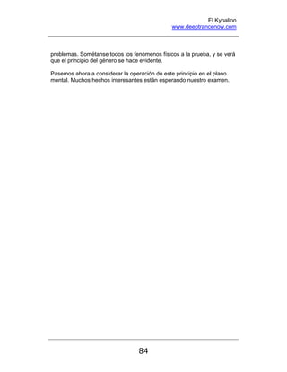 El Kybalion
www.deeptrancenow.com
84
problemas. Sométanse todos los fenómenos físicos a la prueba, y se verá
que el principio del género se hace evidente.
Pasemos ahora a considerar la operación de este principio en el plano
mental. Muchos hechos interesantes están esperando nuestro examen.
www.deeptrancenow.com
 