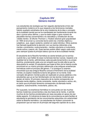 El Kybalion
www.deeptrancenow.com
85
Capítulo XIV
Género mental
Los estudiantes de sicología que han seguido atentamente el tren del
pensamiento moderno en lo que respecta a los fenómenos mentales
habrán quedado extrañados de la rara insistencia de la idea o concepto
de la dualidad mental que se ha manifestado tan fuertemente durante los
diez o quince años últimos, y que ha dado origen a gran número de
plausibles teorías concernientes a la naturaleza y constitución de esa
«doble mente». El difunto Thomson J. Hudson alcanzó gran popularidad
en 1893 al enunciar su conocida teoría sobre las «mentes objetiva y
subjetiva», que, según sostenía, existían en cada individuo. Otros autores
han llamado igualmente la atención con sus teorías referentes a las
mentes «consciente y subconsciente», mentes voluntaria e involuntaria,
mente activa y pasiva, etc. Esas teorías podrán diferir según cada autor,
pero siempre queda el principio básico que es el de la dualidad mental.
El estudiante de la filosofía hermética se siente tentado por la sonrisa
cuando lee y oye hablar de esas numerosas teorías nuevas, respecto a la
dualidad de la mente, adhiriéndose cada escuela tenazmente a su propia
doctrina, proclamando cada una con empeño que ha sido ella la que ha
descubierto la verdad. El estudiante que hojee el libro de la historia oculta
encontrará en su mismo principio referencias a las antiguas enseñanzas
herméticas sobre el principio del género. Y si prosigue su examen,
encontrará que esa antigua filosofía conoció el fenómeno de la dualidad
mental y la explicó mediante la teoría del género en la mente. Este
concepto del género mental puede ser explicado en pocas palabras a los
estudiantes que ya se han familiarizado con las teorías modernas que
aluden al mismo. El principio masculino de la mente corresponde a la
llamada mente objetiva, mente consciente, mente voluntaria o activa, etc.,
en tanto que el principio femenino corresponde a la llamada mente
subjetiva, subconsciente, involuntaria, pasiva, etc.
Por supuesto, la enseñanza hermética no concuerda con las muchas
teorías modernas concernientes a las dos fases de la mente, ni admite
muchos de los hechos proclamados por esas escuelas en apoyo de ese
doble aspecto. Si indicamos la base de la concordancia es para facilitar al
estudiante la asimilación de los conocimientos adquiridos con anterioridad
sobre la filosofía hermética. Los estudiantes de Hudson conocerán la
proposición que se hace en el principio del segundo capítulo de su obra
www.deeptrancenow.com
 