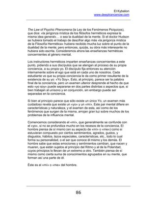 El Kybalion
www.deeptrancenow.com
86
The Law of Psychic Phenomena (la Ley de los Fenómenos Psíquicos),
que dice: «la jerigonza mística de los filósofos herméticos expresa la
misma idea general»… o sea la dualidad de la mente. Si el doctor Hudson
se hubiera tomado el trabajo de descifrar algo más «la jerigonza mística
de la Filosofía Hermética» hubiera recibido mucha luz sobre el punto de la
dualidad de la mente; pero entonces, quizás, su obra más interesante no
hubiera sido escrita. Consideremos ahora las enseñanzas herméticas
concernientes al género mental.
Los instructores herméticos imparten enseñanzas concernientes a este
punto, pidiendo a sus discípulos que se atengan al proceso de su propia
conciencia, a su propio yo. El discípulo fija entonces su atención
internamente sobre el ego que está en cada uno de nosotros. Cada
estudiante ve que su propia conciencia le da como primer resultante de la
existencia de su yo: «Yo Soy». Esto, al principio, parece ser la palabra
final de la conciencia, pero un examen ulterior desprende el hecho de que
esto «yo soy» puede separarse en dos partes distintas o aspectos que, si
bien trabajan al unísono y en conjunción, sin embargo puede ser
separadas en la conciencia.
Si bien al principio parece que sólo existe un único Yo, un examen más
cuidadoso revela que existe un «yo» y un «mí». Este par mental difiere en
características y naturaleza, y el examen de esta, así como de los
fenómenos que surgen de la misma, arrojan gran luz sobre muchos de los
problemas de la influencia mental.
Comencemos considerando el «mí», que generalmente se confunde con
el «yo», si no se profundiza mucho en los recesos de la conciencia. El
hombre piensa de sí mismo (en su aspecto de «mí» o «me») como si
estuvieran compuesto por ciertos sentimientos, agrados, gustos, y
disgustos, hábitos, lazos especiales, características, etc., todo lo cual
forma su personalidad, o el ser que conoce él mismo y los demás. El
hombre sabe que estas emociones y sentimientos cambian, que nacen y
mueren, que están sujetos al principio del Ritmo y al de la Polaridad,
cuyos principios lo llevan de un extremo a otro. También piensa de sí
mismo como cierta suma de conocimientos agrupados en su mente, que
forman así una parte de él.
Éste es el «mí» o «me» del hombre.
www.deeptrancenow.com
 