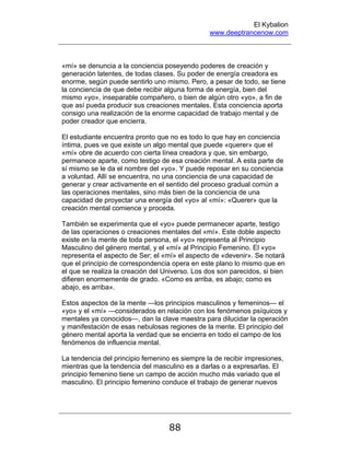 El Kybalion
www.deeptrancenow.com
88
«mí» se denuncia a la conciencia poseyendo poderes de creación y
generación latentes, de todas clases. Su poder de energía creadora es
enorme, según puede sentirlo uno mismo. Pero, a pesar de todo, se tiene
la conciencia de que debe recibir alguna forma de energía, bien del
mismo «yo», inseparable compañero, o bien de algún otro «yo», a fin de
que así pueda producir sus creaciones mentales. Esta conciencia aporta
consigo una realización de la enorme capacidad de trabajo mental y de
poder creador que encierra.
El estudiante encuentra pronto que no es todo lo que hay en conciencia
íntima, pues ve que existe un algo mental que puede «querer» que el
«mí» obre de acuerdo con cierta línea creadora y que, sin embargo,
permanece aparte, como testigo de esa creación mental. A esta parte de
sí mismo se le da el nombre del «yo». Y puede reposar en su conciencia
a voluntad. Allí se encuentra, no una conciencia de una capacidad de
generar y crear activamente en el sentido del proceso gradual común a
las operaciones mentales, sino más bien de la conciencia de una
capacidad de proyectar una energía del «yo» al «mí»: «Querer» que la
creación mental comience y proceda.
También se experimenta que el «yo» puede permanecer aparte, testigo
de las operaciones o creaciones mentales del «mí». Este doble aspecto
existe en la mente de toda persona, el «yo» representa al Principio
Masculino del género mental, y el «mí» al Principio Femenino. El «yo»
representa el aspecto de Ser; el «mí» el aspecto de «devenir». Se notará
que el principio de correspondencia opera en este plano lo mismo que en
el que se realiza la creación del Universo. Los dos son parecidos, si bien
difieren enormemente de grado. «Como es arriba, es abajo; como es
abajo, es arriba».
Estos aspectos de la mente —los principios masculinos y femeninos— el
«yo» y el «mí» —considerados en relación con los fenómenos psíquicos y
mentales ya conocidos—, dan la clave maestra para dilucidar la operación
y manifestación de esas nebulosas regiones de la mente. El principio del
género mental aporta la verdad que se encierra en todo el campo de los
fenómenos de influencia mental.
La tendencia del principio femenino es siempre la de recibir impresiones,
mientras que la tendencia del masculino es a darlas o a expresarlas. El
principio femenino tiene un campo de acción mucho más variado que el
masculino. El principio femenino conduce el trabajo de generar nuevos
www.deeptrancenow.com
 