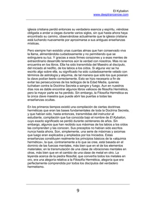 El Kybalion
www.deeptrancenow.com
9
iglesia cristiana perdió entonces su verdadera esencia y espíritu, viéndose
obligada a andar a ciegas durante varios siglos, sin que hasta ahora haya
encontrado su camino, observándose actualmente que la iglesia cristiana
está luchando nuevamente por aproximarse a sus antiguas enseñanzas
místicas.
Pero siempre han existido unas cuantas almas que han conservado viva
la llama, alimentándola cuidadosamente y no permitiendo que se
extinguiera su luz. Y gracias a esos firmes corazones y a esas mentes de
extraordinario desarrollo tenemos aún la verdad con nosotros. Mas no se
encuentra en los libros. Ella ha sido transmitida del Maestro al discípulo,
del iniciado al neófito, de los labios a los oídos. Si alguna vez se ha
escrito algo sobre ella, su significado ha sido cuidadosamente velado con
términos de astrología y alquimia, de tal manera que sólo los que poseían
la clave podían leerlo correctamente. Esto se hizo necesario a fin de
evitar las persecuciones de los teólogos de la Edad Media, quienes
luchaban contra la Doctrina Secreta a sangre y fuego. Aun en nuestros
días nos es dable encontrar algunos libros valiosos de filosofía Hermética,
pero la mayor parte se ha perdido. Sin embargo, la Filosofía Hermética es
la única clave maestra que puede abrir las puertas a todas las
enseñanzas ocultas.
En los primeros tiempos existió una compilación de ciertas doctrinas
herméticas que eran las bases fundamentales de toda la Doctrina Secreta,
y que habían sido, hasta entonces, transmitidas del instructor al
estudiante, compilación que fue conocida bajo el nombre de El Kybalion,
cuyo exacto significado se perdió durante centenares de años. Sin
embargo, algunos que han recibido sus máximas de los labios a los oídos
las comprenden y las conocen. Sus preceptos no habían sido escritos
nunca hasta ahora. Son, simplemente, una serie de máximas y axiomas
que luego eran explicados y ampliados por los Iniciados. Estas
enseñanzas constituyen realmente los principios básicos de la «alquimia
hermética», la que, contrariamente a lo que se cree, está basada en el
dominio de las fuerzas mentales, más bien que en el de los elementos
materiales; en la transmutación de una clase de vibraciones mentales en
otras, más bien que en el cambio de una clase de metal en otro. La
leyenda acerca de la piedra filosofal, que convertía todos los metales en
oro, era una alegoría relativa a la Filosofía Hermética, alegoría que era
perfectamente comprendida por todos los discípulos del verdadero
hermetismo.
www.deeptrancenow.com
 