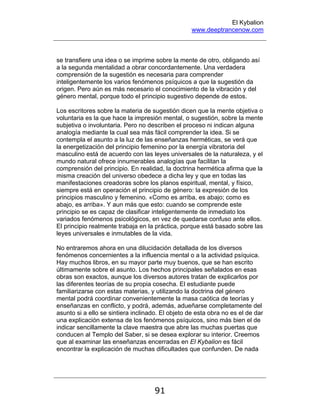 El Kybalion
www.deeptrancenow.com
91
se transfiere una idea o se imprime sobre la mente de otro, obligando así
a la segunda mentalidad a obrar concordantemente. Una verdadera
comprensión de la sugestión es necesaria para comprender
inteligentemente los varios fenómenos psíquicos a que la sugestión da
origen. Pero aún es más necesario el conocimiento de la vibración y del
género mental, porque todo el principio sugestivo depende de estos.
Los escritores sobre la materia de sugestión dicen que la mente objetiva o
voluntaria es la que hace la impresión mental, o sugestión, sobre la mente
subjetiva o involuntaria. Pero no describen el proceso ni indican alguna
analogía mediante la cual sea más fácil comprender la idea. Si se
contempla el asunto a la luz de las enseñanzas herméticas, se verá que
la energetización del principio femenino por la energía vibratoria del
masculino está de acuerdo con las leyes universales de la naturaleza, y el
mundo natural ofrece innumerables analogías que facilitan la
comprensión del principio. En realidad, la doctrina hermética afirma que la
misma creación del universo obedece a dicha ley y que en todas las
manifestaciones creadoras sobre los planos espiritual, mental, y físico,
siempre está en operación el principio de género: la expresión de los
principios masculino y femenino. «Como es arriba, es abajo; como es
abajo, es arriba». Y aun más que esto: cuando se comprende este
principio se es capaz de clasificar inteligentemente de inmediato los
variados fenómenos psicológicos, en vez de quedarse confuso ante ellos.
El principio realmente trabaja en la práctica, porque está basado sobre las
leyes universales e inmutables de la vida.
No entraremos ahora en una dilucidación detallada de los diversos
fenómenos concernientes a la influencia mental o a la actividad psíquica.
Hay muchos libros, en su mayor parte muy buenos, que se han escrito
últimamente sobre el asunto. Los hechos principales señalados en esas
obras son exactos, aunque los diversos autores tratan de explicarlos por
las diferentes teorías de su propia cosecha. El estudiante puede
familiarizarse con estas materias, y utilizando la doctrina del género
mental podrá coordinar convenientemente la masa caótica de teorías y
enseñanzas en conflicto, y podrá, además, adueñarse completamente del
asunto si a ello se sintiera inclinado. El objeto de esta obra no es el de dar
una explicación extensa de los fenómenos psíquicos, sino más bien el de
indicar sencillamente la clave maestra que abre las muchas puertas que
conducen al Templo del Saber, si se desea explorar su interior. Creemos
que al examinar las enseñanzas encerradas en El Kybalion es fácil
encontrar la explicación de muchas dificultades que confunden. De nada
www.deeptrancenow.com
 