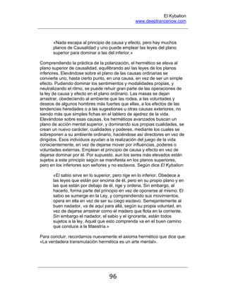 El Kybalion
www.deeptrancenow.com
96
«Nada escapa al principio de causa y efecto, pero hay muchos
planos de Causalidad y uno puede emplear las leyes del plano
superior para dominar a las del inferior.»
Comprendiendo la práctica de la polarización, el hermético se eleva al
plano superior de causalidad, equilibrando así las leyes de los planos
inferiores. Elevándose sobre el plano de las causas ordinarias se
convierte uno, hasta cierto punto, en una causa, en vez de ser un simple
efecto. Pudiendo dominar los sentimientos y modalidades propias, y
neutralizando el ritmo, se puede rehuir gran parte de las operaciones de
la ley de causa y efecto en el plano ordinario. Las masas se dejan
arrastrar, obedeciendo al ambiente que las rodea, a las voluntades y
deseos de algunos hombres más fuertes que ellas, a los efectos de las
tendencias heredades o a las sugestiones u otras causas exteriores, no
siendo más que simples fichas en el tablero de ajedrez de la vida.
Elevándose sobre esas causas, los herméticos avanzados buscan un
plano de acción mental superior, y dominando sus propias cualidades, se
crean un nuevo carácter, cualidades y poderes, mediante los cuales se
sobreponen a su ambiente ordinario, haciéndose así directores en vez de
dirigidos. Esos individuos ayudan a la realización del juego de la vida
conscientemente, en vez de dejarse mover por influencias, poderes o
voluntades externas. Emplean el principio de causa y efecto en vez de
dejarse dominar por él. Por supuesto, aun los seres más elevados están
sujetos a este principio según se manifiesta en los planos superiores,
pero en los inferiores son señores y no esclavos. Según dice El Kybalion:
«El sabio sirve en lo superior, pero rige en lo inferior. Obedece a
las leyes que están por encima de él, pero en su propio plano y en
las que están por debajo de él, rige y ordena. Sin embargo, al
hacerlo, forma parte del principio en vez de oponerse al mismo. El
sabio se sumerge en la Ley, y comprendiendo sus movimientos,
opera en ella en vez de ser su ciego esclavo. Semejantemente al
buen nadador, va de aquí para allá, según su propia voluntad, en
vez de dejarse arrastrar como el madero que flota en la corriente.
Sin embargo el nadador, el sabio y el ignorante, están todos
sujetos a la ley. Aquél que esto comprenda va en el buen camino
que conduce a la Maestría.»
Para concluir, recordamos nuevamente el axioma hermético que dice que:
«La verdadera transmutación hermética es un arte mental».
www.deeptrancenow.com
 