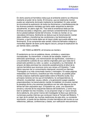 El Kybalion
www.deeptrancenow.com
97
En dicho axioma el hermético indica que el ambiente externo se influencia
mediante el poder de la mente. El Universo, que es totalmente mental,
puede ser solamente dominado mediante la mentalidad. En esta verdad
se encontrará la explicación de todos los fenómenos y manifestaciones de
los diversos poderes mentales que tanto están atrayendo la atención
actualmente, en pleno siglo XX. Tras toda la enseñanza dada por las
diversas escuelas o religiones, yace siempre constantemente el principio
de la substancialidad mental del Universo. Si éste es mental, en su
naturaleza intrínseca, fácilmente se deduce que la transmutación mental
debe modificar y transformar las condiciones y los fenómenos del
Universo, y que la mente debe ser el mayor poder que pueda afectar sus
fenómenos. Si se comprende esta verdad, todos los llamados milagros y
maravillas dejarán de tener punto alguno oscuro, porque la explicación es
por demás clara y sencilla.
«El TODO es MENTE; el Universo es mental.»
El esoterismo es rico en palabras claves, símbolos y «esencias»
conceptuales. Su transmisión, a través de las edades, implicó un
esforzado aprendizaje, una memorización de significados, «acentos» y
una persistente custodia de sus valores originales para que nada de lo
preservado perdiera su color, su sabor, su propósito y su intensidad. Al
amparo de tales premisas fue creciendo paulatinamente el árbol de la
ciencia hermética que reconoce como sus raíces a El Kybalion. Y este
último resumen de un conocimiento intemporal, encontró en Hermes
Trismegisto a su más consumado mentor y mensajero. En estas páginas
redactadas con hondura y exactitud por tres iniciados, es posible pasar
revista a tópicos realmente sapienciales sobre la filosofía oculta. Sus
principios rectores (en los que el mentalismo, la correspondencia, la
vibración, la polaridad, causa y efecto, y la generación juegan papeles
preponderantes); la transmutación mental, la totalidad, el universo mental,
la paradoja divina y los axiomas herméticos son tan sólo algunos de los
temas tan bien expuestos aquí. El Kybalion es, pues, una exposición
sincera y rotunda de los esquemas básicos del esoterismo, y como muy
bien lo señalan los tres iniciados, no se proponen erigir un nuevo templo
de la sabiduría, sino poner manos del investigador la llave que abrirá las
numerosas puertas internas que conducen hacia el Templo del Misterio. Y,
en rigor de la verdad, las muchas reediciones de esta obra, su constante
renovación, a través de los distintos círculos herméticos del mundo en sus
reflexiones, pláticas, conferencias y clases, son ratificación elocuentísima
www.deeptrancenow.com
 