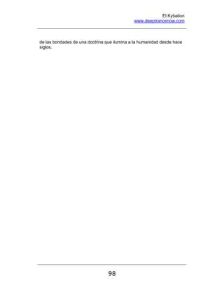 El Kybalion
www.deeptrancenow.com
98
de las bondades de una doctrina que ilumina a la humanidad desde hace
siglos.
www.deeptrancenow.com
 