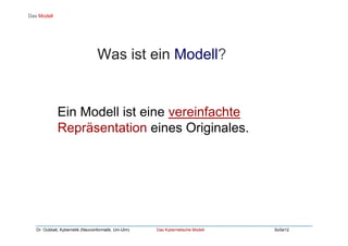 Dr. Oubbati, Kybernetik (Neuroinformatik, Uni-Ulm) Das Kybernetische Modell SoSe12
Ein Modell ist eine vereinfachte
Repräsentation eines Originales.
Das Modell
Was ist ein Modell?
 