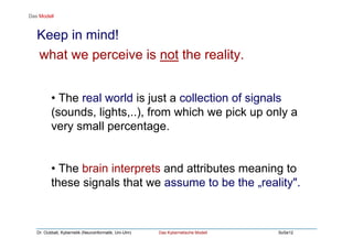 Dr. Oubbati, Kybernetik (Neuroinformatik, Uni-Ulm) Das Kybernetische Modell SoSe12
Keep in mind!
• The real world is just a collection of signals
(sounds, lights,..), from which we pick up only a
very small percentage.
• The brain interprets and attributes meaning to
these signals that we assume to be the „reality".
Das Modell
what we perceive is not the reality.
 