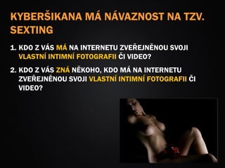 KYBERŠIKANA MÁ NÁVAZNOST NA TZV.
SEXTING
1. KDO Z VÁS MÁ NA INTERNETU ZVEŘEJNĚNOU SVOJI
VLASTNÍ INTIMNÍ FOTOGRAFII ČI VIDEO?
2. KDO Z VÁS ZNÁ NĚKOHO, KDO MÁ NA INTERNETU
ZVEŘEJNĚNOU SVOJI VLASTNÍ INTIMNÍ FOTOGRAFII ČI
VIDEO?
 