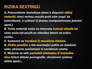 RIZIKA SEXTINGU
A. Potenciálním útočníkům dáme k dispozici citlivý
materiál, který mohou zneužít proti nám (např. ke
kyberšikaně, k vydírání či jinému manipulativnímu jednání
apod.).
B. Tento materiál může na internetu kolovat několik let
nebo může být použit po několika letech od svého
vzniku.
C. Vystavení se harašení či sexuálním útokům.
D. Ztráta prestiže, s tím související potíže se získáním
nebo udržením zaměstnání či sociálních vztahů.
E. Můžeme se stát pachateli přestupku či trestného
činu (šíření dětské pornografie, ohrožování výchovy
dítěte apod.).
 