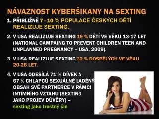 NÁVAZNOST KYBERŠIKANY NA SEXTING
1. PŘIBLIŽNĚ 7 - 10 % POPULACE ČESKÝCH DĚTÍ
REALIZUJE SEXTING.
2. V USA REALIZUJE SEXTING 19 % DĚTÍ VE VĚKU 13-17 LET
(NATIONAL CAMPAING TO PREVENT CHILDREN TEEN AND
UNPLANNED PREGNANCY – USA, 2009).
3. V USA REALIZUJE SEXTING 32 % DOSPĚLÝCH VE VĚKU
20-26 LET.
4. V USA ODESÍLÁ 71 % DÍVEK A
67 % CHLAPCŮ SEXUÁLNĚ LADĚNÝ
OBSAH SVÉ PARTNERCE V RÁMCI
INTIMNÍHO VZTAHU (SEXTING
JAKO PROJEV DŮVĚRY) –
sexting jako trestný čin
 