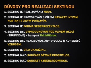 DŮVODY PRO REALIZACI SEXTINGU
1. SEXTING JE REALIZOVÁN Z NUDY.
2. SEXTING JE PROVOZOVÁN S CÍLEM NAVÁZAT INTIMNÍ
KONTAKT S JINÝM POHLAVÍM.
3. SEXTING JE FORMA SEBEPREZENTACE.
4. SEXTING BYL VYPRODUKOVÁN POD VLIVEM OKOLÍ
(SKUPINOVĚ) – kampaň ThinkUKnow.
5. SEXTING BYL REALIZOVÁN, ABY VYVOLAL U ADRESÁTŮ
VZRUŠENÍ.
6. SEXTING JE DÍLO OKAMŽIKU.
7. SEXTING JAKO SOUČÁST DĚTSKÉ PROSTITUCE.
8. SEXTING JAKO SOUČÁST KYBERGROOMINGU.
 