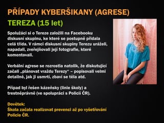 PŘÍPADY KYBERŠIKANY (AGRESE)
TEREZA (15 let)
Spolužáci si o Tereze založili na Facebooku
diskusní skupinu, ke které se postupně přidala
celá třída. V rámci diskusní skupiny Terezu uráželi,
napadali, zveřejňovali její fotografie, které
komentovali.
Verbální agrese se rozrostla natolik, že diskutující
začali „plánovat vraždu Terezy“ – popisovali velmi
detailně, jak ji usmrtí, zbaví se těla atd.
Případ byl řešen kázeňsky (linie školy) a
trestněprávně (ve spolupráci s Policií ČR).
Dovětek:
Škola začala realizovat prevenci až po vyšetřování
Policie ČR.
 