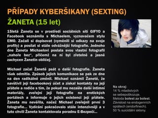 PŘÍPADY KYBERŠIKANY (SEXTING)
ŽANETA (15 let)
15letá Žaneta se v prostředí sociálních sítí GIFYO a
Facebook seznámila s Michaelem, vyznavačem stylu
EMO. Začali si dopisovat (vyměnili si odkazy na svoje
profily) a posílat si stále odvážnější fotografie. Jednoho
dne Žaneta Michaelovi poslala svou vlastní fotografii
„nahoře bez“, přičemž na ní byl zřetelně a jasně
zachycen Žanetin obličej.
Michael začal Žanetě psát o další fotografie. Žaneta
však odmítla. Způsob jejich komunikace se pak ze dne
na den radikálně změnil. Michael oznámil Žanetě, že
navštívil její facebookový účet a získal kontakty na její
přátele a rodiče s tím, že pokud mu nezašle další intimní
materiály, zveřejní její fotografie na erotických
portálech a informuje o jejich existenci její přátele.
Žaneta mu nevěřila, načež Michael zveřejnil první 3
fotografie… Vydírání pokračovalo stále intenzivněji a v
tuto chvíli Žaneta kontaktovala poradnu E-Bezpečí...
Na okraj:
14 % mladistvých
se sebepoškozuje.
Metoda bolest za bolest.
Závislost na endogenních
opiátech (endorfinech).
50 % suicidální sklony.
 