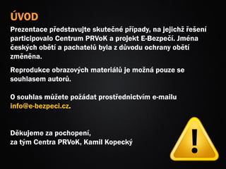 ÚVOD
Prezentace představujte skutečné případy, na jejichž řešení
participovalo Centrum PRVoK a projekt E-Bezpečí. Jména
českých obětí a pachatelů byla z důvodu ochrany obětí
změněna.
Reprodukce obrazových materiálů je možná pouze se
souhlasem autorů.
O souhlas můžete požádat prostřednictvím e-mailu
info@e-bezpeci.cz.
Děkujeme za pochopení,
za tým Centra PRVoK, Kamil Kopecký
 
