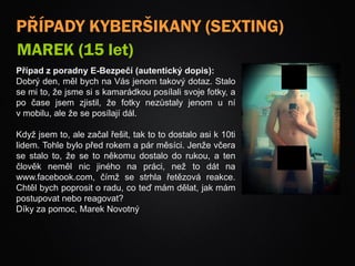 PŘÍPADY KYBERŠIKANY (SEXTING)
MAREK (15 let)
Případ z poradny E-Bezpečí (autentický dopis):
Dobrý den, měl bych na Vás jenom takový dotaz. Stalo
se mi to, že jsme si s kamarádkou posílali svoje fotky, a
po čase jsem zjistil, že fotky nezůstaly jenom u ní
v mobilu, ale že se posílají dál.
Když jsem to, ale začal řešit, tak to to dostalo asi k 10ti
lidem. Tohle bylo před rokem a pár měsíci. Jenže včera
se stalo to, že se to někomu dostalo do rukou, a ten
člověk neměl nic jiného na práci, než to dát na
www.facebook.com, čímž se strhla řetězová reakce.
Chtěl bych poprosit o radu, co teď mám dělat, jak mám
postupovat nebo reagovat?
Díky za pomoc, Marek Novotný
 