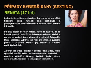 PŘÍPADY KYBERŠIKANY (SEXTING)
RENATA (17 let)
Sedmnáctiletá Renata chodila s Pavlem od svých 15let.
Společně spolu natočili sérii erotických a
pornografických videozáznamů a nafotili velmi intimní
fotografie.
Po dvou letech se však rozešli. Pavel se rozhodl, že se
Renatě pomstí. Vytvořil na internetu webovou stránku,
na kterou umístil torza záznamů a vybrané fotografie,
které společně vytvořili. Na webové stránce zveřejnil
jméno a příjmení Renaty, její telefon a nabídku
erotických služeb.
Zároveň na webu nabízel k prodeji celá videa, která
společně natočili. Odkaz na webovou stránku odeslal
emailem učitelům Renaty, řediteli školy, kterou
navštěvovala, rodičům Renaty a jejím spolužákům.
 