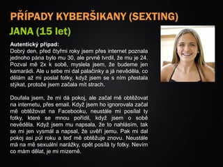PŘÍPADY KYBERŠIKANY (SEXTING)
JANA (15 let)
Autentický případ:
Dobrý den, před čtyřmi roky jsem přes internet poznala
jednoho pána bylo mu 30, ale prvně tvrdil, že mu je 24.
Pozval mě 2x k sobě, myslela jsem, že budeme jen
kamarádi. Ale u sebe mi dal palačinky a já nevěděla, co
dělám až mi poslal fotky, když jsem se s ním přestala
stýkat, protože jsem začala mít strach.
Doufala jsem, že mi dá pokoj, ale začal mě obtěžovat
na internetu, přes email. Když jsem ho ignorovala začal
mě obtěžovat na Facebooku, neustále mi posílal ty
fotky, které se mnou pořídil, když jsem o sobě
nevěděla. Když jsem mu napsala, že to nahlásím, tak
se mi jen vysmál a napsal, že uvěří jemu. Pak mi dal
pokoj asi půl roku a teď mě obtěžuje znovu. Neustále
má na mě sexuální narážky, opět posílá ty fotky. Nevím
co mám dělat, je mi mizerně.
 