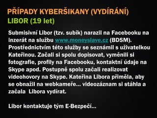 Submisivní Libor (tzv. subík) narazil na Facebooku na
inzerát na službu www.moneyslave.cz (BDSM).
Prostřednictvím této služby se seznámil s uživatelkou
Kateřinou. Začali si spolu dopisovat, vyměnili si
fotografie, profily na Facebooku, kontaktní údaje na
Skype apod. Postupně spolu začali realizovat
videohovory na Skype. Kateřina Libora přiměla, aby
se obnažil na webkameře… videozáznam si stáhla a
začala Libora vydírat.
Libor kontaktuje tým E-Bezpečí…
PŘÍPADY KYBERŠIKANY (VYDÍRÁNÍ)
LIBOR (19 let)
 