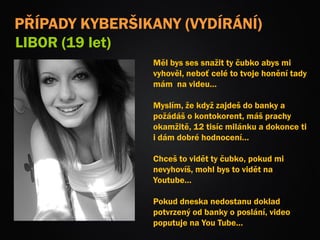 Měl bys ses snažit ty čubko abys mi
vyhověl, neboť celé to tvoje honění tady
mám na videu…
Myslím, že když zajdeš do banky a
požádáš o kontokorent, máš prachy
okamžitě, 12 tisíc milánku a dokonce ti
i dám dobré hodnocení…
Chceš to vidět ty čubko, pokud mi
nevyhovíš, mohl bys to vidět na
Youtube…
Pokud dneska nedostanu doklad
potvrzený od banky o poslání, video
poputuje na You Tube…
PŘÍPADY KYBERŠIKANY (VYDÍRÁNÍ)
LIBOR (19 let)
 