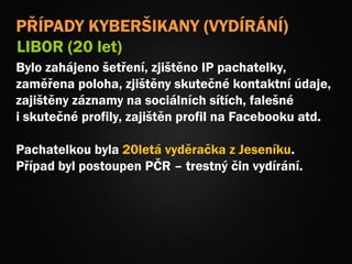 Bylo zahájeno šetření, zjištěno IP pachatelky,
zaměřena poloha, zjištěny skutečné kontaktní údaje,
zajištěny záznamy na sociálních sítích, falešné
i skutečné profily, zajištěn profil na Facebooku atd.
Pachatelkou byla 20letá vyděračka z Jeseníku.
Případ byl postoupen PČR – trestný čin vydírání.
PŘÍPADY KYBERŠIKANY (VYDÍRÁNÍ)
LIBOR (20 let)
 