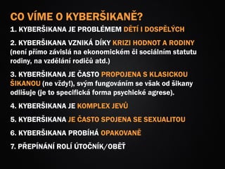 CO VÍME O KYBERŠIKANĚ?
1. KYBERŠIKANA JE PROBLÉMEM DĚTÍ I DOSPĚLÝCH
2. KYBERŠIKANA VZNIKÁ DÍKY KRIZI HODNOT A RODINY
(není přímo závislá na ekonomickém či sociálním statutu
rodiny, na vzdělání rodičů atd.)
3. KYBERŠIKANA JE ČASTO PROPOJENA S KLASICKOU
ŠIKANOU (ne vždy!), svým fungováním se však od šikany
odlišuje (je to specifická forma psychické agrese).
4. KYBERŠIKANA JE KOMPLEX JEVŮ
5. KYBERŠIKANA JE ČASTO SPOJENA SE SEXUALITOU
6. KYBERŠIKANA PROBÍHÁ OPAKOVANĚ
7. PŘEPÍNÁNÍ ROLÍ ÚTOČNÍK/OBĚŤ
 