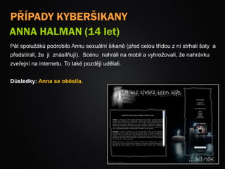 PŘÍPADY KYBERŠIKANY
ANNA HALMAN (14 let)
Pět spolužáků podrobilo Annu sexuální šikaně (před celou třídou z ní strhali šaty a
předstírali, že ji znásilňují). Scénu nahráli na mobil a vyhrožovali, že nahrávku
zveřejní na internetu. To také později udělali.
Důsledky: Anna se oběsila.
 