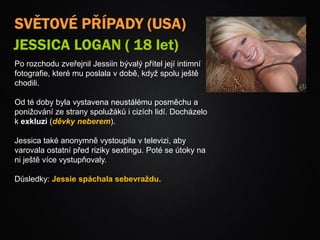 SVĚTOVÉ PŘÍPADY (USA)
JESSICA LOGAN ( 18 let)
Po rozchodu zveřejnil Jessiin bývalý přítel její intimní
fotografie, které mu poslala v době, když spolu ještě
chodili.
Od té doby byla vystavena neustálému posměchu a
ponižování ze strany spolužáků i cizích lidí. Docházelo
k exkluzi (děvky neberem).
Jessica také anonymně vystoupila v televizi, aby
varovala ostatní před riziky sextingu. Poté se útoky na
ni ještě více vystupňovaly.
Důsledky: Jessie spáchala sebevraždu.
 