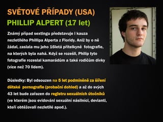 SVĚTOVÉ PŘÍPADY (USA)
PHILLIP ALPERT (17 let)
Známý případ sextingu představuje i kauza
nezletilého Phillipa Alperta z Floridy. Aniž by o ně
žádal, zaslala mu jeho 16letá přítelkyně fotografie,
na kterých byla nahá. Když se rozešli, Philip tyto
fotografie rozeslal kamarádům a také rodičům dívky
(více než 70 lidem).
Důsledky: Byl odsouzen na 5 let podmíněně za šíření
dětské pornografie (probační dohled) a až do svých
43 let bude zařazen do registru sexuálních útočníků
(ve kterém jsou evidováni sexuální násilníci, devianti,
kteří obtěžovali nezletilé apod.).
 