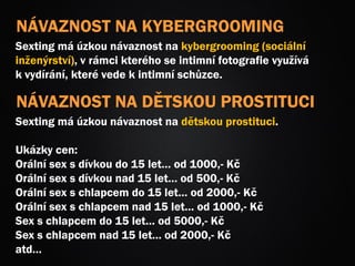 NÁVAZNOST NA KYBERGROOMING
Sexting má úzkou návaznost na kybergrooming (sociální
inženýrství), v rámci kterého se intimní fotografie využívá
k vydírání, které vede k intimní schůzce.
NÁVAZNOST NA DĚTSKOU PROSTITUCI
Sexting má úzkou návaznost na dětskou prostituci.
Ukázky cen:
Orální sex s dívkou do 15 let… od 1000,- Kč
Orální sex s dívkou nad 15 let… od 500,- Kč
Orální sex s chlapcem do 15 let… od 2000,- Kč
Orální sex s chlapcem nad 15 let… od 1000,- Kč
Sex s chlapcem do 15 let… od 5000,- Kč
Sex s chlapcem nad 15 let… od 2000,- Kč
atd…
 