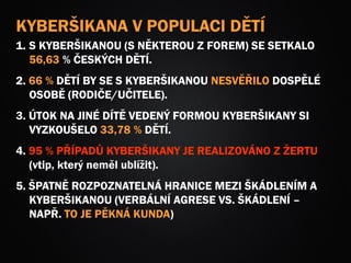 KYBERŠIKANA V POPULACI DĚTÍ
1. S KYBERŠIKANOU (S NĚKTEROU Z FOREM) SE SETKALO
56,63 % ČESKÝCH DĚTÍ.
2. 66 % DĚTÍ BY SE S KYBERŠIKANOU NESVĚŘILO DOSPĚLÉ
OSOBĚ (RODIČE/UČITELE).
3. ÚTOK NA JINÉ DÍTĚ VEDENÝ FORMOU KYBERŠIKANY SI
VYZKOUŠELO 33,78 % DĚTÍ.
4. 95 % PŘÍPADŮ KYBERŠIKANY JE REALIZOVÁNO Z ŽERTU
(vtip, který neměl ublížit).
5. ŠPATNĚ ROZPOZNATELNÁ HRANICE MEZI ŠKÁDLENÍM A
KYBERŠIKANOU (VERBÁLNÍ AGRESE VS. ŠKÁDLENÍ –
NAPŘ. TO JE PĚKNÁ KUNDA)
 