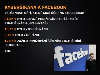 KYBERŠIKANA A FACEBOOK
ZKUŠENOSTI DĚTÍ, KTERÉ MAJÍ ÚČET NA FACEBOOKU:
34,22 % BYLO SLOVNĚ PONIŽOVÁNO, URÁŽENO ČI
ZTRAPŇOVÁNO (OPAKOVANĚ).
16,77 % BYLO VYHROŽOVÁNO.
6,75 % BYLO VYDÍRÁNO.
12,07 % ZAŽILO PONIŽOVÁNÍ ŠÍŘENÍM ZTRAPŇUJÍCÍ
FOTOGRAFIE
ATD.
 