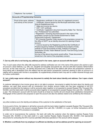 - Telephone / fax numbers

             Accounts of Proprietorship Concerns

             - Proof of the name, address * Registration certificate (in the case of a registered concern)
               and activity of the concern * Certificate / licence issued by the Municipal authorities under
                                           Shop & Establishment Act,
                                           * Sales and income tax returns
                                           * CST / VAT certificate
                                           * Certificate / registration document issued by Sales Tax / Service
                                           Tax / Professional Tax authorities
                                           * Registration / licensing document issued in the name of the
                                           proprietary concern by the Central Government or State
                                           Government Authority / Department.
                                           * IEC (Importer Exporter Code) issued to the proprietary concern by
                                           the office of DGFT as an identity document for opening of bank
                                           account.
                                           * Licence issued by the Registering authority like Certificate of
                                           Practice issued by Institute of Chartered Accountants of India,
                                           Institute of Cost Accountants of India, Institute of Company
                                           Secretaries of India, Indian Medical Council, Food and Drug Control
                                           Authorities, etc.
                                           Any two of the above documents would suffice. These documents
                                           should be in the name of the proprietary concern.

7. Can my wife who is not having any address proof in her name, open an account with the bank?

Yes. In such cases where the utility bills required for address verification are not in the name of the person who wants to open
an account ( close relatives, e.g. wife, son, daughter and daughter and parents etc. who live with their husband, father/mother
and son, as the case may be) , an identity document and a utility bill of the relative with whom the prospective customer is
living along with a declaration from the relative that the said person (prospective customer) wanting to open an account is a
relative and is staying with him/her is acceptable. As supplementary evidence bank may ask for a letter received through post
for further confirmation.

8. I am a daily wage earner without any document to satisfy the bank about identity and address. Can I open a bank
account?

A customer belonging to low income group who is not able to produce documents to satisfy the bank about his identity and
address, can open bank account with an introduction from another account holder who has been subjected to full KYC
procedure provided that the balance in all his accounts taken together is not expected to exceed Rupees Fifty Thousand (Rs.
50,000/-) and the total credit in all the accounts taken together is not expected to exceed Rupees One Lakh (Rs. 1,00,000/-) in
a year. The introducer‟s account with the bank should be at least six months old and should show satisfactory transactions.
Photograph of the customer who proposes to open the account and also his address needs to be certified by the introducer,

or

any other evidence as to the identity and address of the customer to the satisfaction of the bank.

If at any point of time, the balance in all his/her accounts with the bank (taken together) exceeds Rupees Fifty Thousand (Rs.
50,000/-) or total credit in the account exceeds Rupees One Lakh (Rs. 1,00,000/-) in a year, no further transactions will be
permitted until the full KYC procedure is completed.

In order not to inconvenience the customer, the bank will notify the customer when the balance reaches Rupees Forty
Thousand (Rs. 40,000/-) or the total credit in a year reaches Rupees Eighty thousand (Rs. 80,000/-) that appropriate
documents for conducting the KYC must be submitted otherwise operations in the account will be stopped.

9. Whether a certificate from my employer is sufficient as identity as well as address proof for opening an account?
 